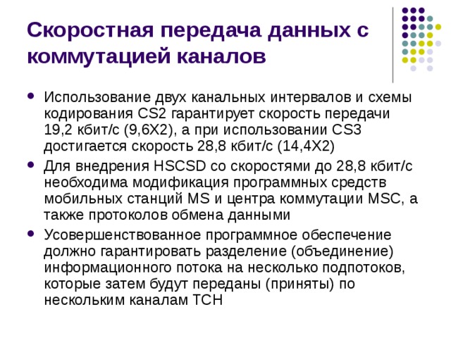 Скоростная передача данных с коммутацией каналов Использование двух канальных интервалов и схемы кодирования CS2 гарантирует скорость передачи 19,2 кбит/с (9,6X2), а при использовании CS3 достигается скорость 28,8 кбит/с (14,4Х2) Для внедрения HSCSD со скоростями до 28,8 кбит/с необходима модификация программных средств мобильных станций MS и центра коммутации MSC, а также протоколов обмена данными Усовершенствованное программное обеспечение должно гарантировать разделение (объединение) информационного потока на несколько подпотоков, которые затем будут переданы (приняты) по нескольким каналам TCH 