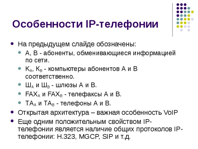 На предыдущем слайде обозначены: А, В - абоненты, обменивающиеся информацией по сети. K А , К В - компьютеры абонентов А и В соответственно. Ш А и Ш В - шлюзы А и В. FAX А и FAX В - телефаксы А и В. ТA А и ТA В - телефоны А и В. А, В - абоненты, обменивающиеся информацией по сети. K А , К В - компьютеры абонентов А и В соответственно. Ш А и Ш В - шлюзы А и В. FAX А и FAX В - телефаксы А и В. ТA А и ТA В - телефоны А и В. Открытая архитектура – важная особенность VoIP Еще одним положительным свойством IP-телефонии является наличие общих протоколов IP-телефонии: H.323, MGCP, SIP и т.д. 