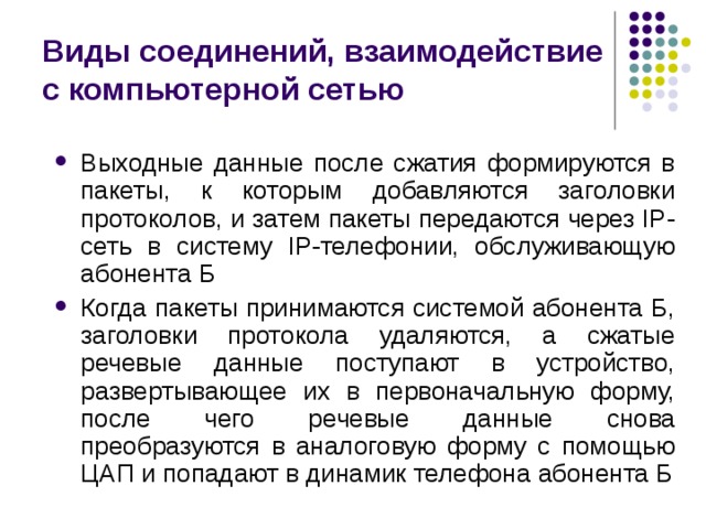 Виды соединений, взаимодействие с компьютерной сетью Выходные данные после сжатия формируются в пакеты, к которым добавляются заголовки протоколов, и затем пакеты передаются через IP-сеть в систему IP-телефонии, обслуживающую абонента Б Когда пакеты принимаются системой абонента Б, заголовки протокола удаляются, а сжатые речевые данные поступают в устройство, развертывающее их в первоначальную форму, после чего речевые данные снова преобразуются в аналоговую форму с помощью ЦАП и попадают в динамик телефона абонента Б 