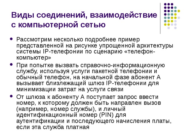 Виды соединений, взаимодействие с компьютерной сетью Рассмотрим несколько подробнее пример представленной на рисунке упрощенной архитектуры системы IP-телефонии по сценарию «телефон-компьютер» При попытке вызвать справочно-информационную службу, используя услуги пакетной телефонии и обычный телефон, на начальной фазе абонент А вызывает близлежащий шлюз IP-телефонии для минимизации затрат на услуги связи От шлюза к абоненту А поступает запрос ввести номер, к которому должен быть направлен вызов (например, номер службы), и личный идентификационный номер (PIN) для аутентификации и последующего начисления платы, если эта служба платная 