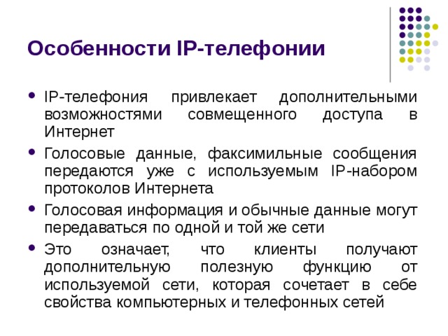 Особенности IP-телефонии IP-телефония привлекает дополнительными возможностями совмещенного доступа в Интернет Голосовые данные, факсимильные сообщения передаются уже с используемым IP-набором протоколов Интернета Голосовая информация и обычные данные могут передаваться по одной и той же сети Это означает, что клиенты получают дополнительную полезную функцию от используемой сети, которая сочетает в себе свойства компьютерных и телефонных сетей 