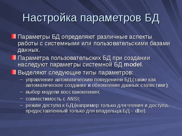 Настройка параметров БД Параметры БД определяют различные аспекты работы с системными или пользовательскими базами данных. Параметра пользовательских БД при создании наследуют параметры системной БД model . Выделяют следующие типы параметров: управление автоматическим поведением БД (такие как автоматическое создание и обновление данных статистики); выбор модели восстановления; совместимость с ANSI ; режим доступа к БД (например только для чтения и доступа, предоставленный только для владельца БД – dbo) . управление автоматическим поведением БД (такие как автоматическое создание и обновление данных статистики); выбор модели восстановления; совместимость с ANSI ; режим доступа к БД (например только для чтения и доступа, предоставленный только для владельца БД – dbo) . 