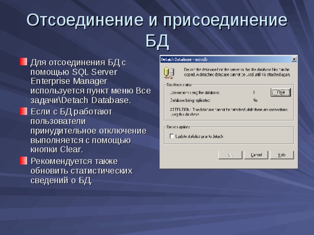 Отсоединение и присоединение БД Для отсоединения БД с помощью SQL Server Enterprise Manager используется пункт меню Все задачи\ Detach Database . Если с БД работают пользователи принудительное отключение выполняется с помощью кнопки Clear . Рекомендуется также обновить статистических сведений о БД. 