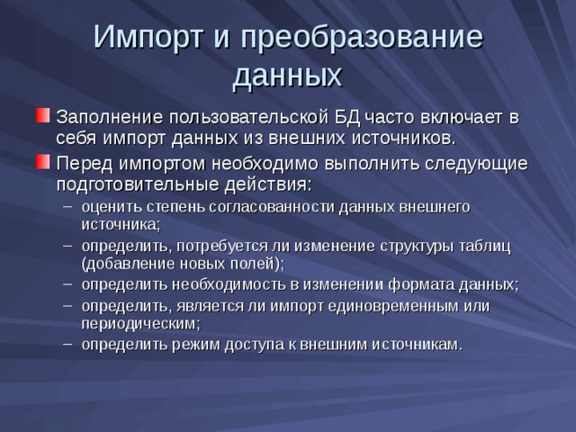 Импорт и преобразование данных Заполнение пользовательской БД часто включает в себя импорт данных из внешних источников. Перед импортом необходимо выполнить следующие подготовительные действия: оценить степень согласованности данных внешнего источника; определить, потребуется ли изменение структуры таблиц (добавление новых полей); определить необходимость в изменении формата данных; определить, является ли импорт единовременным или периодическим; определить режим доступа к внешним источникам. оценить степень согласованности данных внешнего источника; определить, потребуется ли изменение структуры таблиц (добавление новых полей); определить необходимость в изменении формата данных; определить, является ли импорт единовременным или периодическим; определить режим доступа к внешним источникам. 