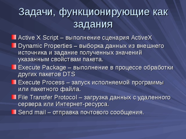 Задачи, функционирующие как задания Active X Script – выполнение сценария ActiveX Dynamic Properties – выборка данных из внешнего источника и задание полученных значений указанным свойствам пакета. Execute Package – выполнение в процессе обработки других пакетов DTS Execute Process – запуск исполняемой программы или пакетного файла. File Transfer Protocol – загрузка данных с удаленного сервера или Интернет-ресурса. Send mail – отправка почтового сообщения. 