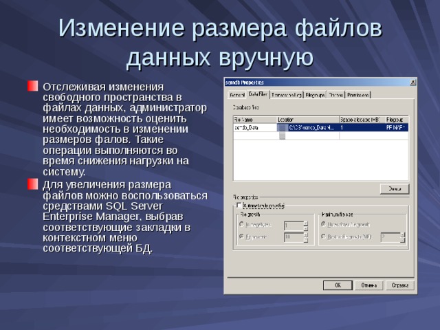 Изменение размера файлов данных вручную Отслеживая изменения свободного пространства в файлах данных, администратор имеет возможность оценить необходимость в изменении размеров фалов. Такие операции выполняются во время снижения нагрузки на систему. Для увеличения размера файлов можно воспользоваться средствами SQL Server Enterprise Manager , выбрав соответствующие закладки в контекстном меню соответствующей БД. 