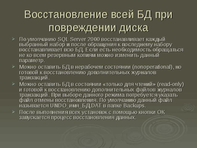 Восстановление всей БД при повреждении диска По умолчанию SQL Server 2000 восстанавливает каждый выбранный набор и после обращения к последнему набору восстанавливает всю БД. Если есть необходимость обращаться не ко всем резервным копиям можно изменить данный параметр. Можно оставить БД в нерабочем состоянии (nonoperational) , но готовой к восстановлению дополнительных журналов транзакций. Можно оставить БД в состоянии «только для чтений» (read-only) и готовой к восстановлению дополнительных файлов журналов транзакций. При выборе данного режима потребуется указать файл отмены восстановления. По умолчанию данный файл называется UNDO_ имя_БД .DAT в папке Backups . После выполнения всех установок с помощью кнопки ОК запускается процесс восстановления данных. 