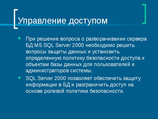 Управление доступом При решение вопроса о разворачивании сервера БД MS SQL Server 2000 необходимо решить вопросы защиты данных и установить определенную политику безопасности доступа к объектам базы данных для пользователей и администраторов системы. SQL Server 2000 позволяет обеспечить защиту информации в БД и разграничить доступ на основе ролевой политики безопасности. 