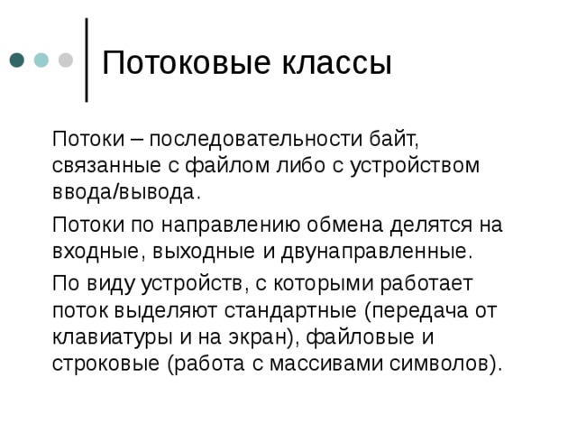  Потоки – последовательности байт, связанные с файлом либо с устройством ввода / вывода.  Потоки по направлению обмена делятся на входные, выходные и двунаправленные.  По виду устройств, с которыми работает поток выделяют стандартные (передача от клавиатуры и на экран), файловые и строковые (работа с массивами символов). 