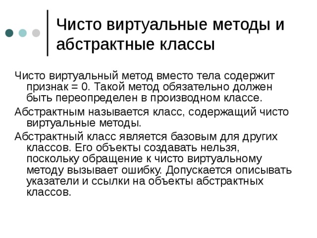Чисто виртуальные методы и абстрактные классы Чисто виртуальный метод вместо тела содержит признак = 0. Такой метод обязательно должен быть переопределен в производном классе. Абстрактным называется класс, содержащий чисто виртуальные методы. Абстрактный класс является базовым для других классов. Его объекты создавать нельзя, поскольку обращение к чисто виртуальному методу вызывает ошибку. Допускается описывать указатели и ссылки на объекты абстрактных классов. 