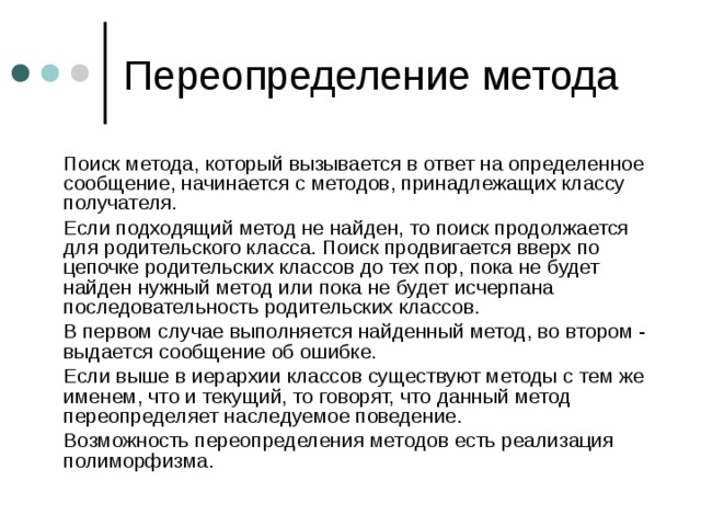  Поиск метода, который вызывается в ответ на определенное сообщение, начинается с методов, принадлежащих классу получателя.  Если подходящий метод не найден, то поиск продолжается для родительского класса. Поиск продвигается вверх по цепочке родительских классов до тех пор, пока не будет найден нужный метод или пока не будет исчерпана последовательность родительских классов.  В первом случае выполняется найденный метод, во втором - выдается сообщение об ошибке.  Если выше в иерархии классов существуют методы с тем же именем, что и текущий, то говорят, что данный метод переопределяет наследуемое поведение.  Возможность переопределения методов есть реализация полиморфизма. 