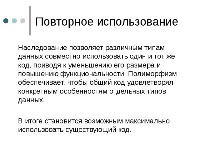  Наследование позволяет различным типам данных совместно использовать один и тот же код, приводя к уменьшению его размера и повышению функциональности. Полиморфизм обеспечивает, чтобы общий код удовлетворял конкретным особенностям отдельных типов данных.  В итоге становится возможным максимально использовать существующий код. 