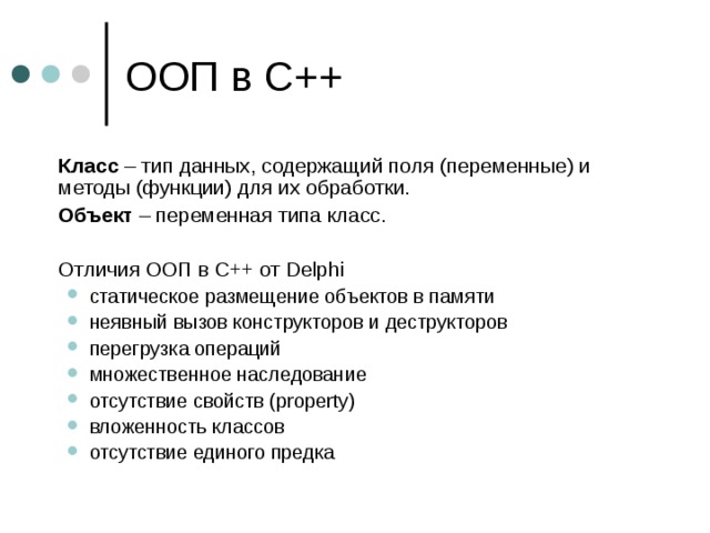  Класс – тип данных, содержащий поля (переменные) и методы (функции) для их обработки.  Объект – переменная типа класс.  Отличия ООП в С++ от Delphi статическое размещение объектов в памяти неявный вызов конструкторов и деструкторов перегрузка операций множественное наследование отсутствие свойств ( property) вложенность классов отсутствие единого предка статическое размещение объектов в памяти неявный вызов конструкторов и деструкторов перегрузка операций множественное наследование отсутствие свойств ( property) вложенность классов отсутствие единого предка 