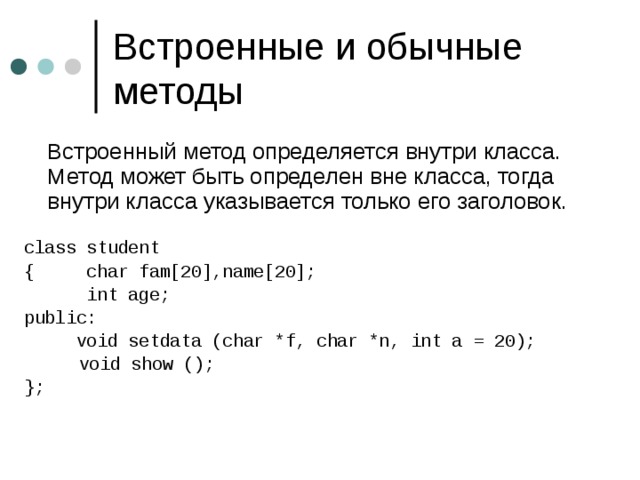  Встроенный метод определяется внутри класса. Метод может быть определен вне класса, тогда внутри класса указывается только его заголовок. class student { char fam[20],name[20];  int age; public:  void setdata (char *f, char *n, int a = 20 ) ;   void show () ; }; 