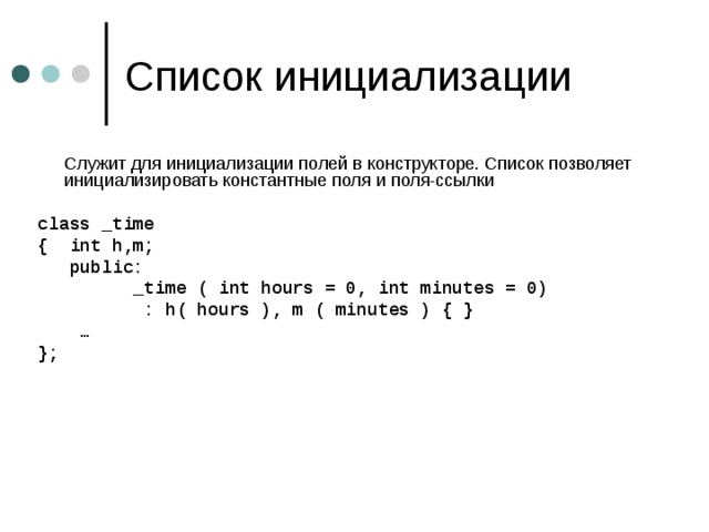  Служит для инициализации полей в конструкторе. Список позволяет инициализировать константные поля  и поля-ссылки class _time { int h,m;  public:  _time ( int hours = 0, int minutes = 0)  : h( hours ), m ( minutes ) { } … };    