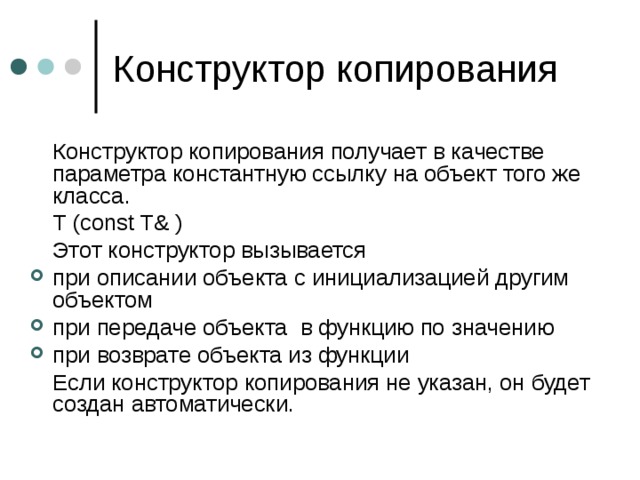   Конструктор копирования получает в качестве параметра константную ссылку на объект того же класса.   T (const T& )  Этот конструктор вызывается при описании объекта с инициализацией другим объектом при передаче объекта в функцию по значению при возврате объекта из функции  Если конструктор копирования не указан, он будет создан автоматически. 