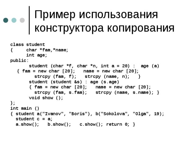 class student { char *fam,*name;  int age; public:  student (char *f, char *n, int a = 20) : age (a)   { fam = new char [20]; name = new char [20];  strcpy (fam, f); strcpy (name, n); }  student (student &s) : age (s.age)  { fam = new char [20]; name = new char [20];  strcpy (fam, s.fam); strcpy (name, s.name); }  void show (); }; int main () { student a(