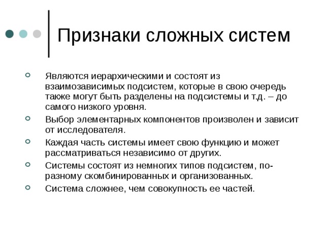 Являются иерархическими и состоят из взаимозависимых подсистем, которые в свою очередь также могут быть разделены на подсистемы и т.д. – до самого низкого уровня. Выбор элементарных компонентов произволен и зависит от исследователя. Каждая часть системы имеет свою функцию и может рассматриваться независимо от других. Системы состоят из немногих типов подсистем, по-разному скомбинированных и организованных. Система сложнее, чем совокупность ее частей. 