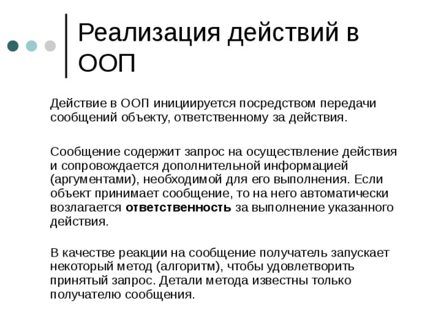  Действие в ООП инициируется посредством передачи сообщений объекту, ответственному за действия.  Сообщение содержит запрос на осуществление действия и сопровождается дополнительной информацией (аргументами), необходимой для его выполнения. Если объект принимает сообщение, то на него автоматически возлагается ответственность за выполнение указанного действия.    В качестве реакции на сообщение получатель запускает некоторый метод (алгоритм), чтобы удовлетворить принятый запрос. Детали метода известны только получателю сообщения. 