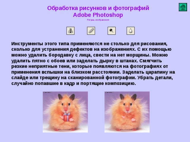 Обработка рисунков и фотографий  Adobe Photoshop Ретушь изображения   Инструменты этого типа применяются не столько для рисования, сколько для устранения дефектов на изображениях. С их помощью можно удалить бородавку с лица, свести на нет морщины . Можно удалить пятно с обоев или заделать дырку в штанах. Смягчить резкие неприятные тени, которые появляются на фотографиях от применения вспышки на близком расстоянии. Заделать царапину на слайде или трещину на сканированной фотографии. Убрать детали, случайно попавшие в кадр и портящие композицию .         