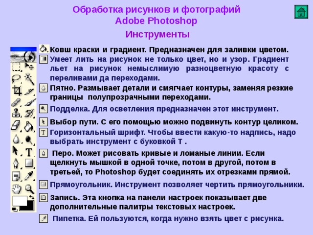 Обработка рисунков и фотографий  Adobe Photoshop Инструменты   Ковш краски и градиент. Предназначен для заливки цветом. Умеет лить на рисунок не только цвет, но и узор. Градиент льет на рисунок немыслимую разноцветную красоту с переливами да переходами. Пятно. Размывает детали и смягчает контуры, заменяя резкие границы полупрозрачными переходами.    Подделка. Для осветления предназначен этот инструмент .      Выбор пути. С его помощью можно подвинуть контур целиком . Горизонтальный шрифт. Чтобы ввести какую-то надпись, надо выбрать инструмент с буковкой Т .  Перо. Может рисовать кривые и ломаные линии. Если щелкнуть мышкой в одной точке, потом в другой, потом в третьей, то Photoshop будет соединять их отрезками прямой. Прямоугольник. Инструмент позволяет чертить прямоугольники. Запись. Эта кнопка на панели настроек показывает две дополнительные палитры текстовых настроек. Пипетка. Ей пользуются, когда нужно взять цвет с рисунка.  