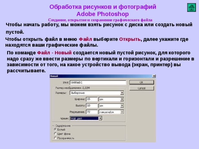 Обработка рисунков и фотографий  Adobe Photoshop Создание, открытие и сохранение графического файла   Чтобы начать работу, мы можем взять рисунок с диска или создать новый пустой.  Чтобы открыть файл в меню Файл выберите Открыть , далее укажите где находятся ваши графические файлы. По команде Файл - Новый создается новый пустой рисунок, для которого надо сразу же ввести размеры по вертикали и горизонтали и разрешение в зависимости от того, на какое устройство вывода (экран, принтер) вы рассчитываете.        