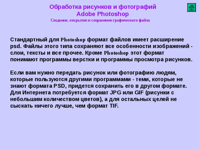 Обработка рисунков и фотографий  Adobe Photoshop Создание, открытие и сохранение графического файла   Стандартный для Photoshop формат файлов имеет расширение psd. Файлы этого типа сохраняют все особенности изображений - слои, тексты и все прочее. Кроме Photoshop этот формат понимают программы верстки и программы просмотра рисунков.   Если вам нужно передать рисунок или фотографию людям, которые пользуются другими программами - теми, которые не знают формата PSD, придется сохранить его в другом формате. Для Интернета потребуется формат JPG или GIF (рисунки с небольшим количеством цветов), а для остальных целей не сыскать ничего лучше, чем формат TIF.          
