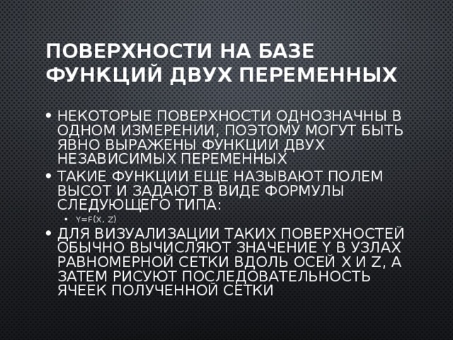 Поверхности на базе функций двух переменных Некоторые поверхности однозначны в одном измерении, поэтому могут быть явно выражены функции двух независимых переменных Такие функции еще называют полем высот и задают в виде формулы следующего типа: y=f(x, z) y=f(x, z) Для визуализации таких поверхностей обычно вычисляют значение y в узлах равномерной сетки вдоль осей x и z, а затем рисуют последовательность ячеек полученной сетки  