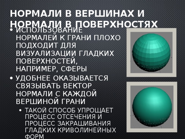 Нормали в вершинах и нормали в поверхностях Использование нормалей к грани плохо подходит для визуализации гладких поверхностей, например, сферы Удобнее оказывается связывать вектор нормали с каждой вершиной грани Такой способ упрощает процесс отсечения и процесс закрашивания гладких криволинейных форм Такой способ упрощает процесс отсечения и процесс закрашивания гладких криволинейных форм  
