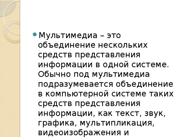 Мультимедиа – это объединение нескольких средств представления информации в одной системе. Обычно под мультимедиа подразумевается объединение в компьютерной системе таких средств представления информации, как текст, звук, графика, мультипликация, видеоизображения и пространственное моделирование. 