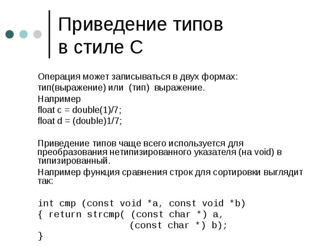 Приведение типов  в стиле C  Операция может записываться в двух формах:  тип(выражение) или (тип) выражение.  Например  float c = double(1)/7;  float d = (double)1/7;  Приведение типов чаще всего используется для преобразования нетипизированного указателя (на void) в типизированный.  Например функция сравнения строк для сортировки выглядит так:  int cmp (const void *a, const void *b)  { return strcmp( (const char *) a,      (const char *) b);  }  