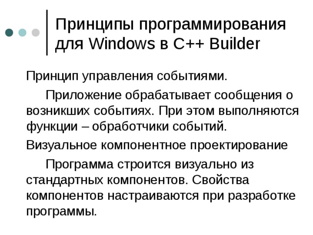 Принципы программирования для Windows в С++ Builder  Принцип управления событиями.   Приложение обрабатывает сообщения о возникших событиях. При этом выполняются функции – обработчики событий.  Визуальное компонентное проектирование   Программа строится визуально из стандартных компонентов. Свойства компонентов настраиваются при разработке программы. 