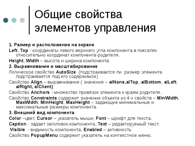 1. Размер и расположение на экране Left , Top - координаты левого верхнего угла компонента в пикселях относительно координат компонента-родителя. Height , Width – высота и ширина компонента. 2. Выравнивание и масштабирование Логическое свойство AutoSize (подстраивается ли размер элемента подстраивается под его содержимое) Свойство Align – выравнивание ( значения – alNone , alTop , alBottom , alLeft , alRight ,  alClient )  Свойство Anchors - множество привязок элемента к краям родителя. Свойство Constraints  содержит значение объекта из 4-х свойств – MinWidth , MaxWidth , MinHeight , MaxHeight – задающие минимальные и максимальные размеры компонента. 3. Внешний вид компонента Color –цвет, Cursor – указатель мыши, Font – шрифт для текста. С aption - задает заголовок компонента, Text – редактируемый текст.  Visible - видимость компонента, Enabled – активность Свойство PopupMenu содержит указатель на контекстное меню. 