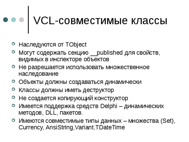 VCL- совместимые классы Наследуются от TObject Могут содержать секцию __published для свойств, видимых в инспекторе объектов Не разрешается использовать множественное наследование Объекты должны создаваться динамически Классы должны иметь деструктор Не создается копирующий конструктор Имеется поддержка средств Delphi – динамических методов, DLL, пакетов. Имеются совместимые типы данных – множества (Set) , Currency, AnsiString,Variant,TDateTime 