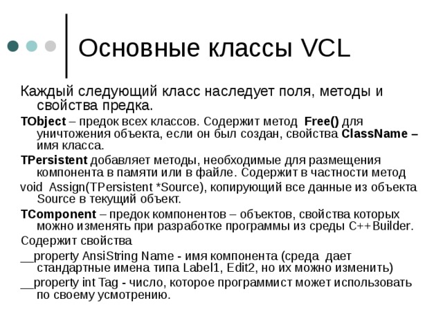 Основные классы VCL Каждый следующий класс наследует поля, методы и свойства предка. TObject – предок всех классов. Содержит метод  Free () для уничтожения объекта, если он был создан, свойства ClassName – имя класса. TPersistent добавляет методы, необходимые для размещения компонента в памяти или в файле.  Содержит в частности метод  void Assign ( TPersistent *Source ) , копирующий все данные из объекта Source в текущий объект. TComponent – предок компонентов – объектов, свойства которых можно изменять при разработке программы из среды С++ Builder . Содержит  свойства  __property AnsiString Name - имя компонента (среда дает стандартные имена типа Label 1, Edit 2, но их можно изменить) __ property int Tag - число, которое программист может использовать по своему усмотрению. 