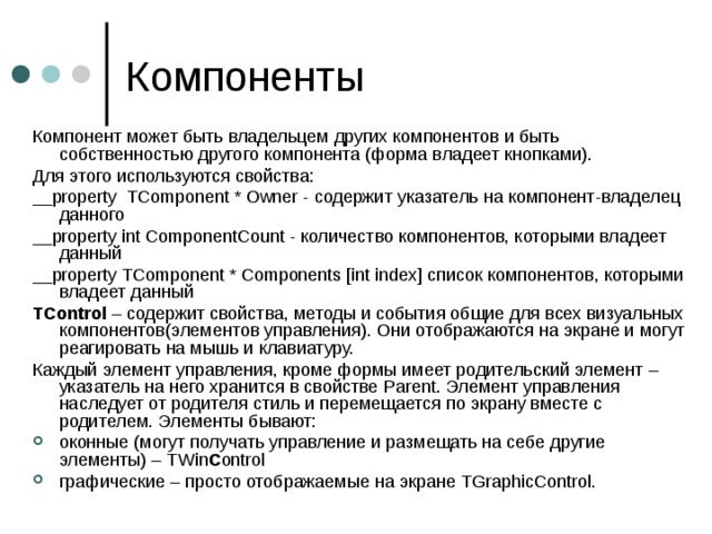 Компонент может быть владельцем других компонентов и быть  собственностью другого компонента (форма владеет кнопками). Для этого используются свойства: __ property TComponent * Owner - содержит указатель на компонент-владелец данного __ property int ComponentCount - количество компонентов, которыми владеет данный __property TComponent * Components [int index]  список компонентов, которыми владеет данный TControl – содержит свойства, методы и события общие для всех визуальных компонентов ( элементов управления). Они отображаются на экране и могут реагировать на мышь и клавиатуру. Каждый элемент управления, кроме формы имеет родительский элемент – указатель на него хранится в свойстве Parent . Элемент управления наследует от родителя стиль и перемещается по экрану вместе с родителем. Элементы бывают: оконные (могут получать управление и размещать на себе другие элементы) – TWin C ontrol  графические – просто отображаемые на экране TGraphicControl .  