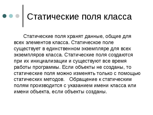   Статические поля хранят данные, общие для всех элементов класса. Статическое поле существует в единственном экземпляре для всех экземпляров класса. Статические поля создаются при их инициализации и существуют все время работы программы. Если объекты не созданы, то статические поля можно изменять только с помощью статических методов.  Обращение к статическим полям производится с указанием имени класса или имени объекта, если объекты созданы. 