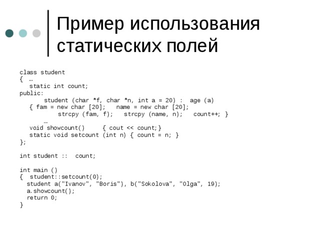class student {  …  static int count; public:  student (char *f, char *n, int a = 20) : age (a)  { fam = new char [20]; name = new char [20];  strcpy (fam, f); strcpy (name, n); count++; } …  void showcount() { cout  static void setcount (int n) { count = n; } }; int student :: count; int main () { student::setcount(0);  student a(