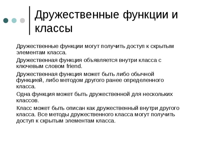  Дружественные функции могут получить доступ к скрытым элементам класса.  Дружественная функция объявляется внутри класса с ключевым словом friend.  Дружественная функция может быть либо обычной функцией, либо методом другого ранее определенного класса.  Одна функция может быть дружественной для нескольких классов.  Класс может быть описан как дружественный внутри другого класса. Все методы дружественного класса могут получить доступ к скрытым элементам класса. 