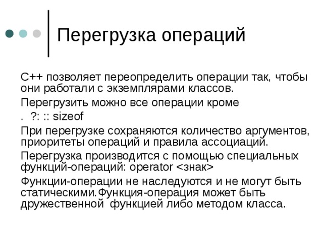  С++ позволяет переопределить операции так, чтобы они работали с экземплярами классов.  Перегрузить можно все операции кроме  . ?: :: sizeof  При перегрузке сохраняются количество аргументов, приоритеты операций и правила ассоциаций.  Перегрузка производится с помощью специальных функций-операций :  operator   Функции-операции не наследуются и не могут быть статическими.Функция-операция может быть дружественной функцией либо методом класса. 