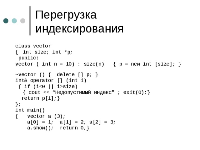 class vector {  int size; int *p;  public: vector ( int n = 10) : size(n) { p = new int [size]; } ~vector () { delete [] p; } int& operator [] (int i)  { if (isize)  { cout  r eturn p[i];} }; int main() { vector a (3) ;   a[0] = 1; a[1] = 2; a[2] = 3;   a.show();  return 0;} 