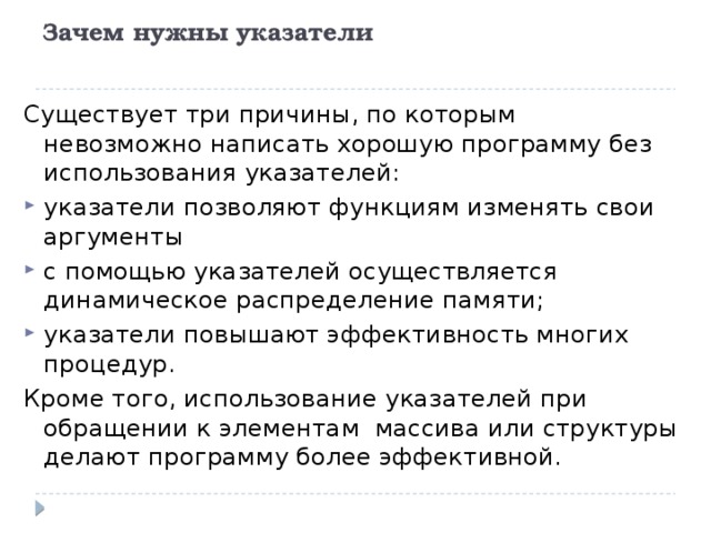 Зачем нужны указатели   Существует три причины, по которым невозможно написать хорошую программу без использования указателей: указатели позволяют функциям изменять свои аргументы с помощью указателей осуществляется динамическое распределение памяти; указатели повышают эффективность многих процедур. Кроме того, использование указателей при обращении к элементам массива или структуры делают программу более эффективной. 