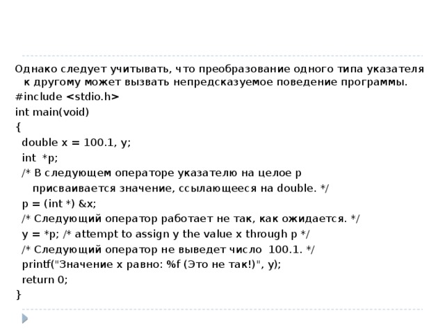Однако следует учитывать, что преобразование одного типа указателя к другому может вызвать непредсказуемое поведение программы. #include  int main(void) {  double x = 100.1, y;  int *p;  /* В следующем операторе указателю на целое p  присваивается значение, ссылающееся на double. */  p = (int *) &x;  /* Следующий оператор работает не так, как ожидается. */  y = *p; /* attempt to assign y the value x through p */  /* Следующий оператор не выведет число 100.1. */  printf(