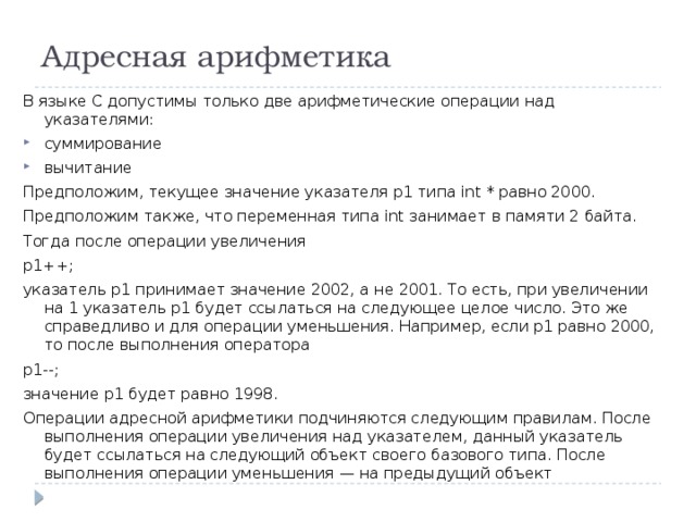 Адресная арифметика В языке С допустимы только две арифметические операции над указателями: суммирование вычитание Предположим, текущее значение указателя p1 типа int * равно 2000. Предположим также, что переменная типа int занимает в памяти 2 байта. Тогда после операции увеличения p1++; указатель p1 принимает значение 2002, а не 2001. То есть, при увеличении на 1 указатель p1 будет ссылаться на следующее целое число. Это же справедливо и для операции уменьшения. Например, если p1 равно 2000, то после выполнения оператора p1--; значение p1 будет равно 1998. Операции адресной арифметики подчиняются следующим правилам. После выполнения операции увеличения над указателем, данный указатель будет ссылаться на следующий объект своего базового типа. После выполнения операции уменьшения — на предыдущий объект 