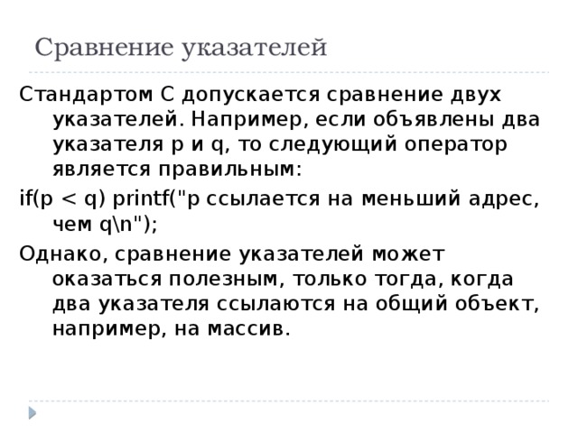 Сравнение указателей Стандартом С допускается сравнение двух указателей. Например, если объявлены два указателя р и q, то следующий оператор является правильным: if(p Однако, сравнение указателей может оказаться полезным, только тогда, когда два указателя ссылаются на общий объект, например, на массив. 