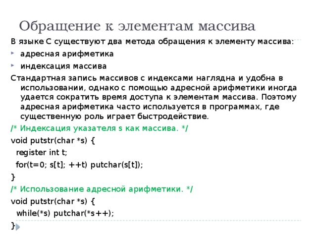 Обращение к элементам массива В языке С существуют два метода обращения к элементу массива: адресная арифметика индексация массива Стандартная запись массивов с индексами наглядна и удобна в использовании, однако с помощью адресной арифметики иногда удается сократить время доступа к элементам массива. Поэтому адресная арифметика часто используется в программах, где существенную роль играет быстродействие. /* Индексация указателя s как массива. */ void putstr(char *s) {  register int t;  for(t=0; s[t]; ++t) putchar(s[t]); } /* Использование адресной арифметики. */ void putstr(char *s) {  while(*s) putchar(*s++); } 