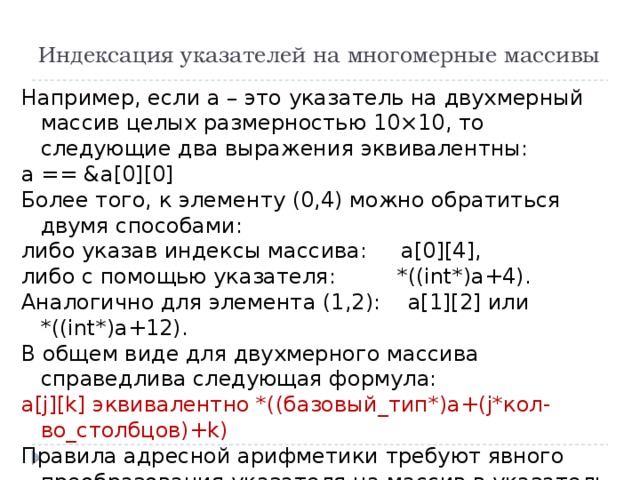 Индексация указателей на многомерные массивы Например, если а – это указатель на двухмерный массив целых размерностью 10×10, то следующие два выражения эквивалентны: a == &a[0][0] Более того, к элементу (0,4) можно обратиться двумя способами: либо указав индексы массива: а[0][4], либо с помощью указателя: *((int*)а+4). Аналогично для элемента (1,2): а[1][2] или *((int*)а+12). В общем виде для двухмерного массива справедлива следующая формула: a[j][k] эквивалентно *((базовый_тип*)а+(j*кол-во_столбцов)+k) Правила адресной арифметики требуют явного преобразования указателя на массив в указатель на базовый тип 