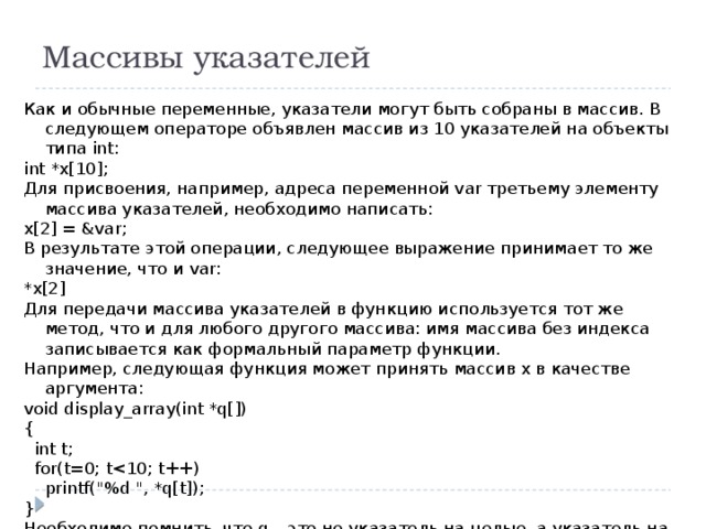 Массивы указателей Как и обычные переменные, указатели могут быть собраны в массив. В следующем операторе объявлен массив из 10 указателей на объекты типа int: int *x[10]; Для присвоения, например, адреса переменной var третьему элементу массива указателей, необходимо написать: x[2] = &var; В результате этой операции, следующее выражение принимает то же значение, что и var: *x[2] Для передачи массива указателей в функцию используется тот же метод, что и для любого другого массива: имя массива без индекса записывается как формальный параметр функции. Например, следующая функция может принять массив x в качестве аргумента: void display_array(int *q[]) {  int t;  for(t=0; t printf(