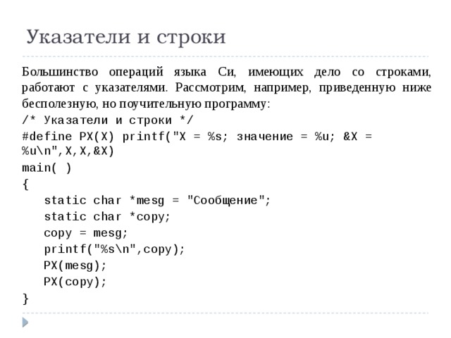 Указатели и строки Большинство операций языка Си, имеющих дело со строками, работают с указателями. Рассмотрим, например, приведенную ниже бесполезную, но поучительную программу: /* Указатели и строки */ #define PX(X) printf(