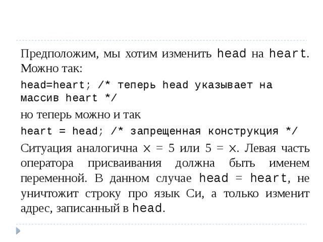 Предположим, мы хотим изменить head на heart . Можно так: head=heart; /* теперь head указывает на массив heart */ но теперь можно и так heart = head; /* запрещенная конструкция */ Ситуация аналогична x = 5 или 5 = x . Левая часть оператора присваивания должна быть именем переменной. В данном случае head = heart , не уничтожит строку про язык Cи, а только изменит адрес, записанный в head . 